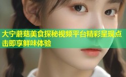 大宁蘑菇美食探秘视频平台精彩呈现点击即享鲜味体验