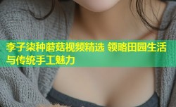 李子柒种蘑菇视频精选 领略田园生活与传统手工魅力