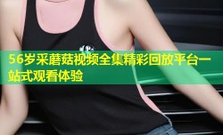56岁采蘑菇视频全集精彩回放平台一站式观看体验