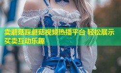 卖蘑菇踩蘑菇视频热播平台 轻松展示买卖互动乐趣