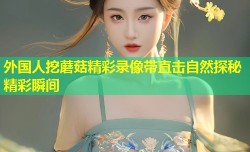 外国人挖蘑菇精彩录像带直击自然探秘精彩瞬间