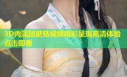 3D肉蒲团蘑菇视频精彩呈现高清体验点击即看