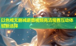 以色戒无删减蘑菇视频高清观看互动体验新选择