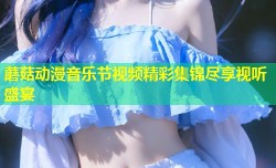 蘑菇动漫音乐节视频精彩集锦尽享视听盛宴