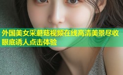 外国美女采蘑菇视频在线高清美景尽收眼底诱人点击体验