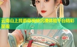 云南山上找蘑菇视频沉浸体验平台精彩呈现