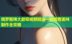 俄罗斯烤大蘑菇视频精选一键观看美味制作全攻略