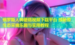 俄罗斯人种蘑菇视频下载平台 探秘原生态采摘乐趣与实用教程