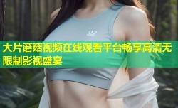 大片蘑菇视频在线观看平台畅享高清无限制影视盛宴