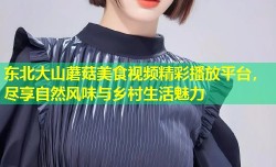 东北大山蘑菇美食视频精彩播放平台，尽享自然风味与乡村生活魅力