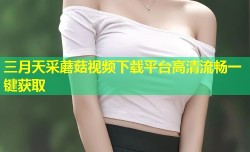 三月天采蘑菇视频下载平台高清流畅一键获取