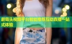 蘑菇头视频平台智能推荐互动直播一站式体验