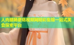 人肉腊肠蘑菇视频网精彩集锦一站式美食探索平台