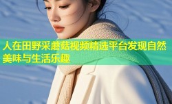 人在田野采蘑菇视频精选平台发现自然美味与生活乐趣