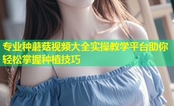专业种蘑菇视频大全实操教学平台助你轻松掌握种植技巧