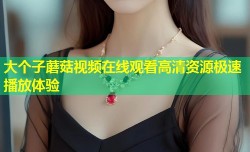 大个子蘑菇视频在线观看高清资源极速播放体验