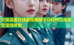 交换温柔在线蘑菇视频平台轻松互动享受温情体验