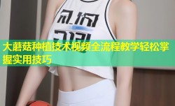 大蘑菇种植技术视频全流程教学轻松掌握实用技巧