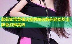 蘑菇家常菜做法视频精选教你轻松炒出鲜香滑嫩美味