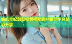 偷吃贵妃蘑菇视频揭秘趣味瞬间平台精彩分享