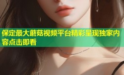 保定最大蘑菇视频平台精彩呈现独家内容点击即看