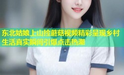 东北姑娘上山捡蘑菇视频精彩呈现乡村生活真实瞬间引爆点击热潮