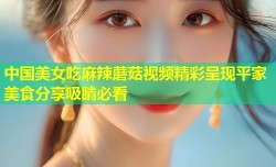 中国美女吃麻辣蘑菇视频精彩呈现平家美食分享吸睛必看