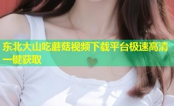 东北大山吃蘑菇视频下载平台极速高清一键获取