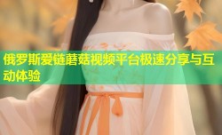 俄罗斯爱链蘑菇视频平台极速分享与互动体验