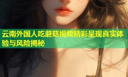 云南外国人吃蘑菇视频精彩呈现真实体验与风险揭秘
