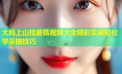 大妈上山捡蘑菇视频大全精彩实录轻松学采摘技巧