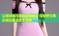 云南姑娘捡蘑菇视频精选 探秘野生菌采摘乐趣与安全指南