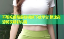 不想吃蘑菇蘑菇视频下载平台 极速高清畅享精彩内容