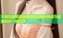 不想吃蘑菇蘑菇视频精选趣味挑战与健康知识一网打尽