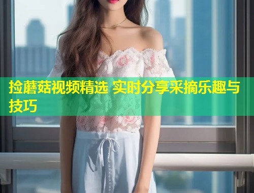 捡蘑菇视频精选 实时分享采摘乐趣与技巧  第1张