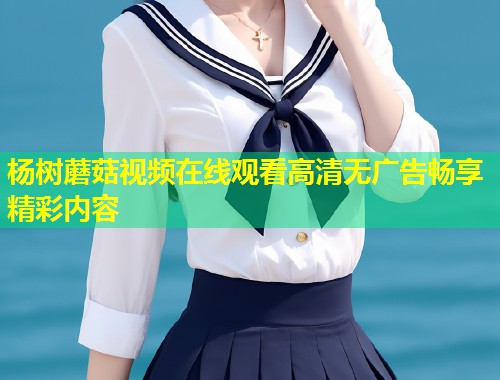 杨树蘑菇视频在线观看高清无广告畅享精彩内容  第1张
