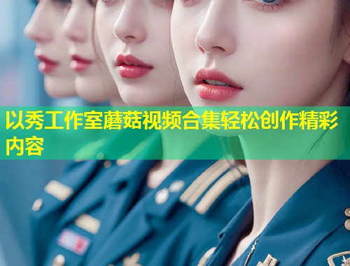以秀工作室蘑菇视频合集轻松创作精彩内容  第2张
