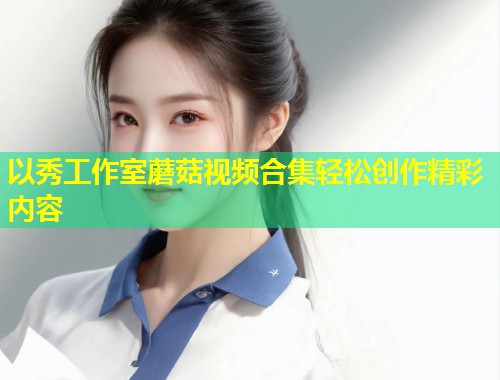 以秀工作室蘑菇视频合集轻松创作精彩内容  第1张