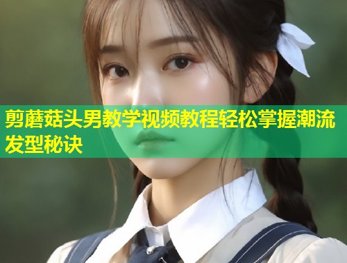 剪蘑菇头男教学视频教程轻松掌握潮流发型秘诀  第1张
