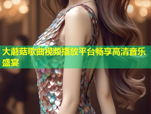 大蘑菇歌曲视频播放平台畅享高清音乐盛宴  第2张