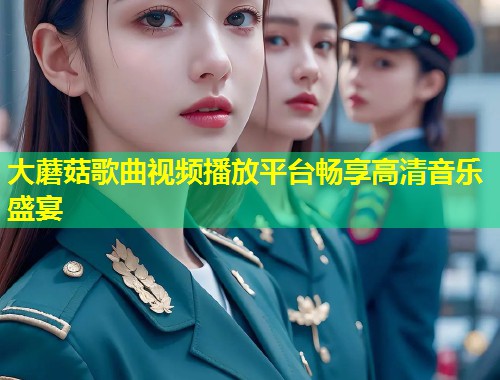 大蘑菇歌曲视频播放平台畅享高清音乐盛宴  第1张
