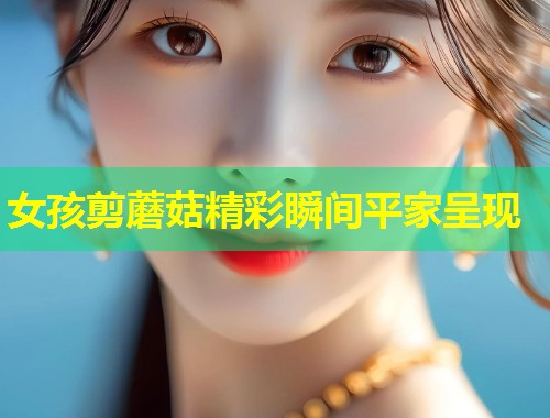 女孩剪蘑菇精彩瞬间平家呈现  第1张