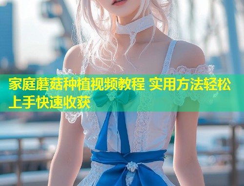 家庭蘑菇种植视频教程 实用方法轻松上手快速收获  第1张