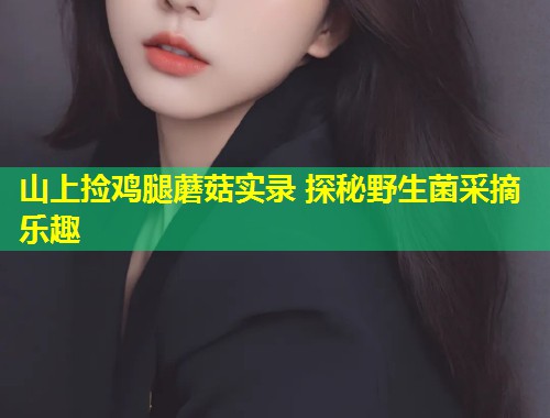 山上捡鸡腿蘑菇实录 探秘野生菌采摘乐趣  第1张