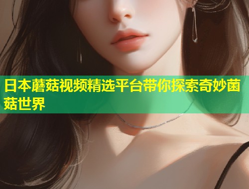 日本蘑菇视频精选平台带你探索奇妙菌菇世界  第1张