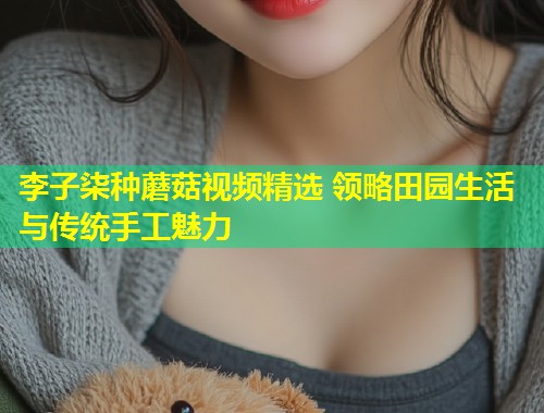 李子柒种蘑菇视频精选 领略田园生活与传统手工魅力  第1张