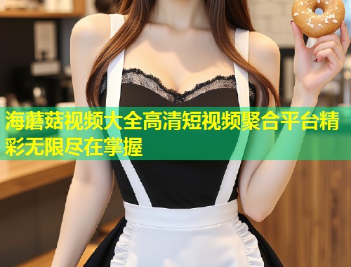 海蘑菇视频大全高清短视频聚合平台精彩无限尽在掌握  第1张