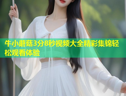 牛小蘑菇3分8秒视频大全精彩集锦轻松观看体验  第1张