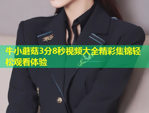 牛小蘑菇3分8秒视频大全精彩集锦轻松观看体验  第2张