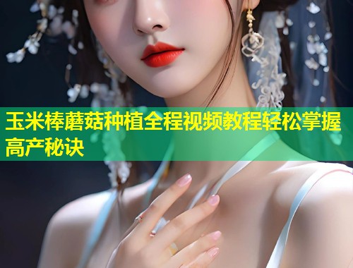 玉米棒蘑菇种植全程视频教程轻松掌握高产秘诀  第1张
